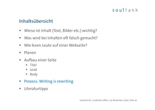 Inhaltsübersicht 
 Wieso ist Inhalt (Text, Bilder etc.) wichtig? 
 Was wird bei Inhalten oft falsch gemacht? 
 Wie lesen Leute auf einer Webseite? 
 Planen 
 Aufbau einer Seite 
 Titel 
 Lead 
 Body 
 Prozess: Writing is rewriting 
 Literaturtipps 
soultank AG | Usability Coffee | 20. November 2014 | Folie 41 
 