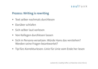 Prozess: Writing is rewriting 
 Text selber nochmals durchlesen 
 Darüber schlafen 
 Sich selber laut vorlesen 
 Von Kollegen durchlesen lassen 
 Sich in Persona versetzen: Würde Hans das verstehen? 
Werden seine Fragen beantwortet? 
 Tip fürs Korrekturlesen: Linie für Linie vom Ende her lesen 
soultank AG | Usability Coffee | 20. November 2014 | Folie 43 
 