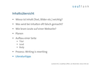 Inhaltsübersicht 
 Wieso ist Inhalt (Text, Bilder etc.) wichtig? 
 Was wird bei Inhalten oft falsch gemacht? 
 Wie lesen Leute auf einer Webseite? 
 Planen 
 Aufbau einer Seite 
 Titel 
 Lead 
 Body 
 Prozess: Writing is rewriting 
 Literaturtipps 
soultank AG | Usability Coffee | 20. November 2014 | Folie 44 
 