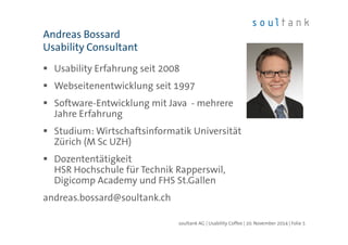 Andreas Bossard 
Usability Consultant 
 Usability Erfahrung seit 2008 
 Webseitenentwicklung seit 1997 
 Software-Entwicklung mit Java - mehrere 
Jahre Erfahrung 
 Studium: Wirtschaftsinformatik Universität 
Zürich (M Sc UZH) 
 Dozententätigkeit 
HSR Hochschule für Technik Rapperswil, 
Digicomp Academy und FHS St.Gallen 
andreas.bossard@soultank.ch 
soultank AG | Usability Coffee | 20. November 2014 | Folie 5 
 