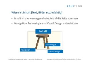 Inhalt ist das weswegen die Leute auf die Seite kommen.
Navigation, Technologie und Visual Design unterstützen
Wieso ist Inhalt (Text, Bilder etc.) wichtig?
| Folie 11soultank AG | Usability Coffee | 24. November 2015
Navigation
Visual Design
Technologie
Inhalt
Bild-Quelle: Janice (Ginny) Redish – Letting go of the words
 