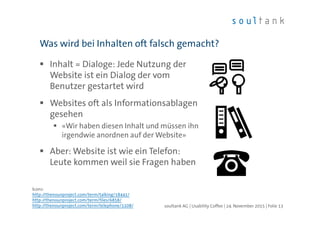 Inhalt = Dialoge: Jede Nutzung der
Website ist ein Dialog der vom
Benutzer gestartet wird
Websites oft als Informationsablagen
gesehen
«Wir haben diesen Inhalt und müssen ihn
irgendwie anordnen auf der Website»
Aber: Website ist wie ein Telefon:
Leute kommen weil sie Fragen haben
Was wird bei Inhalten oft falsch gemacht?
| Folie 13soultank AG | Usability Coffee | 24. November 2015
Icons:
http://thenounproject.com/term/talking/18441/
http://thenounproject.com/term/files/6858/
http://thenounproject.com/term/telephone/1108/
 