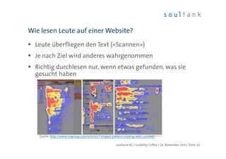 Leute überfliegen den Text («Scannen»)
Je nach Ziel wird anderes wahrgenommen
Richtig durchlesen nur, wenn etwas gefunden, was sie
gesucht haben
Wie lesen Leute auf einer Website?
| Folie 16soultank AG | Usability Coffee | 24. November 2015
Quelle: http://www.nngroup.com/articles/f-shaped-pattern-reading-web-content/
 