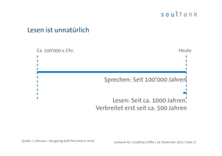 Lesen ist unnatürlich
| Folie 17soultank AG | Usability Coffee | 24. November 2015
Sprechen: Seit 100’000 Jahren
Lesen: Seit ca. 1000 Jahren.
Verbreitet erst seit ca. 500 Jahren
Ca. 100’000 v. Chr. Heute
Quelle: J. Johnson – Designing with the mind in mind
 