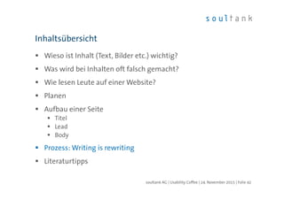 Wieso ist Inhalt (Text, Bilder etc.) wichtig?
Was wird bei Inhalten oft falsch gemacht?
Wie lesen Leute auf einer Website?
Planen
Aufbau einer Seite
Titel
Lead
Body
Prozess: Writing is rewriting
Literaturtipps
Inhaltsübersicht
| Folie 42soultank AG | Usability Coffee | 24. November 2015
 