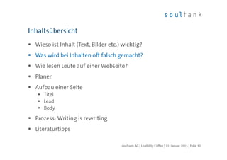 Wieso ist Inhalt (Text, Bilder etc.) wichtig?
Was wird bei Inhalten oft falsch gemacht?
Wie lesen Leute auf einer Webseite?
Planen
Aufbau einer Seite
Titel
Lead
Body
Prozess: Writing is rewriting
Literaturtipps
Inhaltsübersicht
| Folie 12soultank AG | Usability Coffee | 22. Januar 2015
 