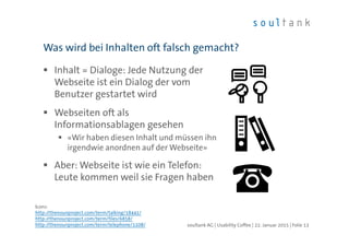 Inhalt = Dialoge: Jede Nutzung der
Webseite ist ein Dialog der vom
Benutzer gestartet wird
Webseiten oft als
Informationsablagen gesehen
«Wir haben diesen Inhalt und müssen ihn
irgendwie anordnen auf der Webseite»
Aber: Webseite ist wie ein Telefon:
Leute kommen weil sie Fragen haben
Was wird bei Inhalten oft falsch gemacht?
| Folie 13soultank AG | Usability Coffee | 22. Januar 2015
Icons:
http://thenounproject.com/term/talking/18441/
http://thenounproject.com/term/files/6858/
http://thenounproject.com/term/telephone/1108/
 