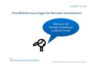 Eine Website muss Fragen der Benutzer beantworten!
| Folie 14soultank AG | Usability Coffee | 22. Januar 2015
Wie kann ich
Kontakt aufnehmen
zu dieser Firma?
Icons:
http://thenounproject.com/term/talking/18441/
 
