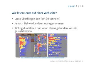 Leute überfliegen den Text («Scannen»)
Je nach Ziel wird anderes wahrgenommen
Richtig durchlesen nur, wenn etwas gefunden, was sie
gesucht haben
Wie lesen Leute auf einer Webseite?
| Folie 16soultank AG | Usability Coffee | 22. Januar 2015
Quelle: http://www.nngroup.com/articles/f-shaped-pattern-reading-web-content/
 