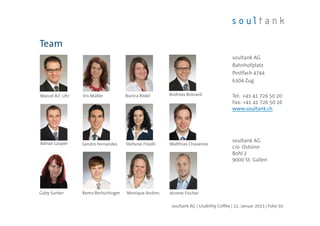 Team
soultank AG | Usability Coffee | 22. Januar 2015 | Folie 50
soultank AG
Bahnhofplatz
Postfach 4744
6304 Zug
Tel: +41 41 726 50 20
Fax: +41 41 726 50 26
www.soultank.ch
soultank AG
c/o Ostsinn
Bohl 2
9000 St. Gallen
Gaby Surber Monique Andres
Marcel B.F. Uhr Iris Müller Bianca Redel Andreas Bossard
Adrian Lauper Stefanie FriedliSandro Fernandes Matthias Chavanne
Remo Bertschinger Jérome Fischer
 