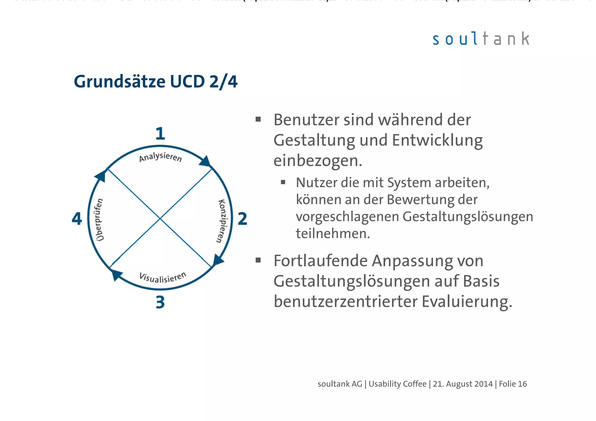 Benutzer sind während der
Gestaltung und Entwicklung
einbezogen.
Nutzer die mit System arbeiten,
können an der Bewertung der
vorgeschlagenen Gestaltungslösungen
teilnehmen.
Fortlaufende Anpassung von
Gestaltungslösungen auf Basis
benutzerzentrierter Evaluierung.
Grundsätze UCD 2/4
| Folie 16soultank AG | Usability Coffee | 21. August 2014
 