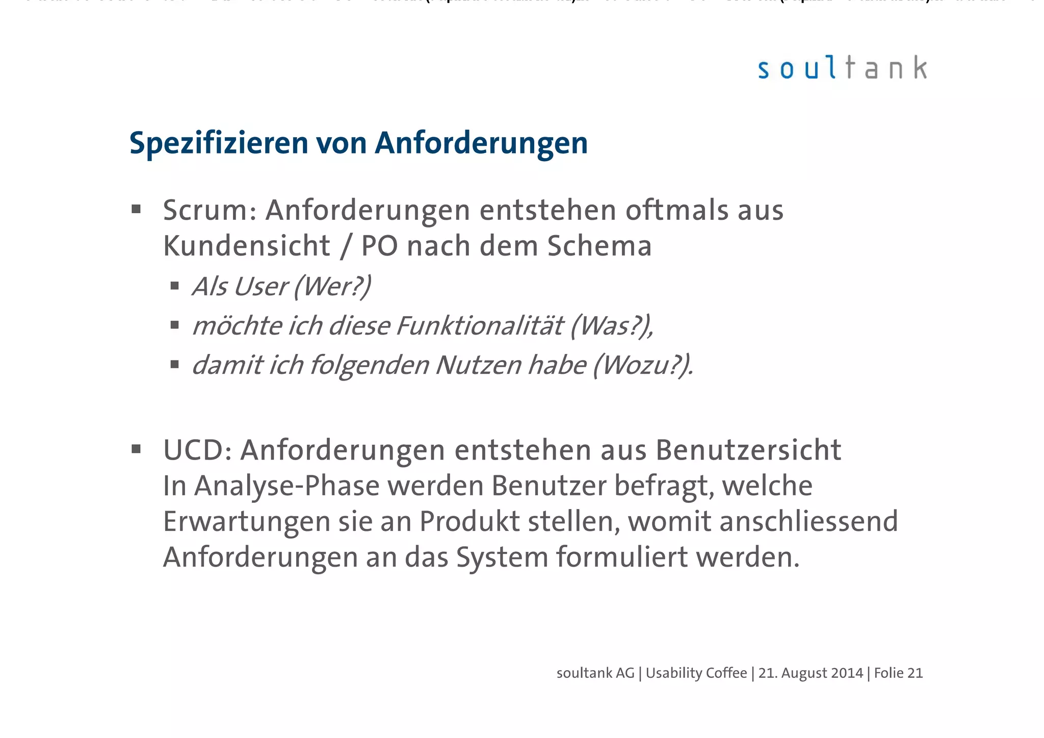 ScrumScrumScrumScrum: Anforderungen entstehen oftmals aus: Anforderungen entstehen oftmals aus: Anforderungen entstehen oftmals aus: Anforderungen entstehen oftmals aus
Kundensicht / PO nach dem SchemaKundensicht / PO nach dem SchemaKundensicht / PO nach dem SchemaKundensicht / PO nach dem Schema
Als User (Wer?)
möchte ich diese Funktionalität (Was?),
damit ich folgenden Nutzen habe (Wozu?).
UCD: Anforderungen entstehen aus BenutzersichtUCD: Anforderungen entstehen aus BenutzersichtUCD: Anforderungen entstehen aus BenutzersichtUCD: Anforderungen entstehen aus Benutzersicht
In Analyse-Phase werden Benutzer befragt, welche
Erwartungen sie an Produkt stellen, womit anschliessend
Anforderungen an das System formuliert werden.
Spezifizieren von Anforderungen
| Folie 21soultank AG | Usability Coffee | 21. August 2014
 