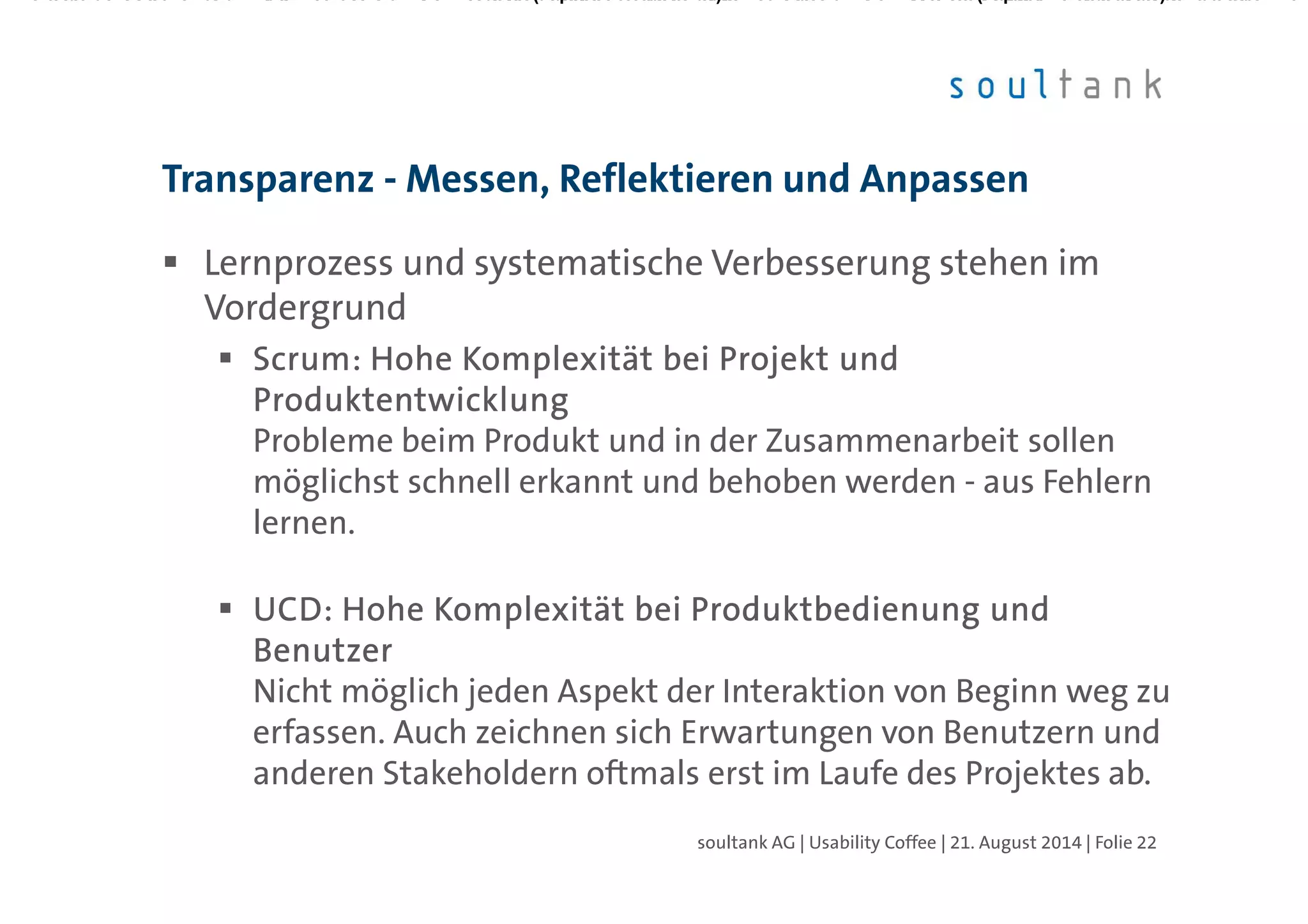 Lernprozess und systematische Verbesserung stehen im
Vordergrund
ScrumScrumScrumScrum: Hohe Komplexität bei Projekt und: Hohe Komplexität bei Projekt und: Hohe Komplexität bei Projekt und: Hohe Komplexität bei Projekt und
ProduktentwicklungProduktentwicklungProduktentwicklungProduktentwicklung
Probleme beim Produkt und in der Zusammenarbeit sollen
möglichst schnell erkannt und behoben werden - aus Fehlern
lernen.
UCD: Hohe Komplexität bei Produktbedienung undUCD: Hohe Komplexität bei Produktbedienung undUCD: Hohe Komplexität bei Produktbedienung undUCD: Hohe Komplexität bei Produktbedienung und
BenutzerBenutzerBenutzerBenutzer
Nicht möglich jeden Aspekt der Interaktion von Beginn weg zu
erfassen. Auch zeichnen sich Erwartungen von Benutzern und
anderen Stakeholdern oftmals erst im Laufe des Projektes ab.
Transparenz - Messen, Reflektieren und Anpassen
| Folie 22soultank AG | Usability Coffee | 21. August 2014
 