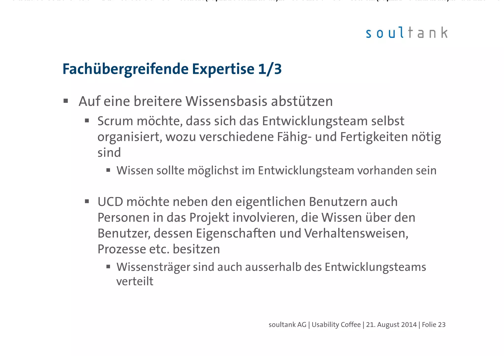 Auf eine breitere Wissensbasis abstützen
Scrum möchte, dass sich das Entwicklungsteam selbst
organisiert, wozu verschiedene Fähig- und Fertigkeiten nötig
sind
Wissen sollte möglichst im Entwicklungsteam vorhanden sein
UCD möchte neben den eigentlichen Benutzern auch
Personen in das Projekt involvieren, die Wissen über den
Benutzer, dessen Eigenschaften und Verhaltensweisen,
Prozesse etc. besitzen
Wissensträger sind auch ausserhalb des Entwicklungsteams
verteilt
Fachübergreifende Expertise 1/3
| Folie 23soultank AG | Usability Coffee | 21. August 2014
 
