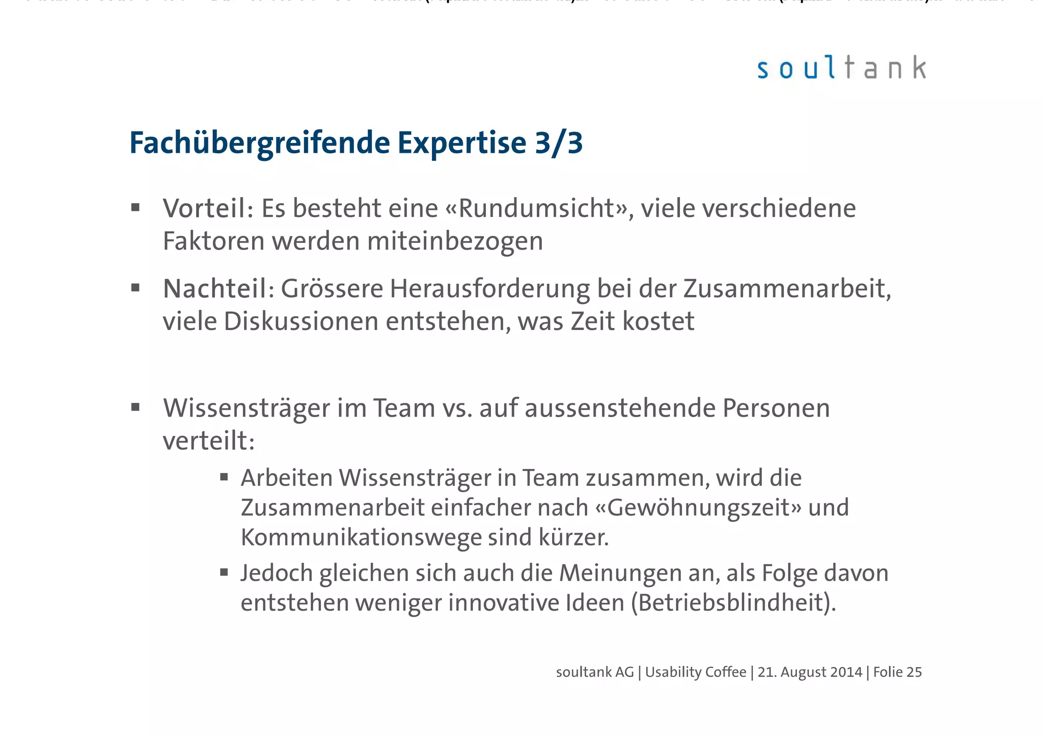 Vorteil:Vorteil:Vorteil:Vorteil: Es besteht eine «Rundumsicht», viele verschiedene
Faktoren werden miteinbezogen
NachteilNachteilNachteilNachteil: Grössere Herausforderung bei der Zusammenarbeit,
viele Diskussionen entstehen, was Zeit kostet
Wissensträger im Team vs. auf aussenstehende Personen
verteilt:
Arbeiten Wissensträger in Team zusammen, wird die
Zusammenarbeit einfacher nach «Gewöhnungszeit» und
Kommunikationswege sind kürzer.
Jedoch gleichen sich auch die Meinungen an, als Folge davon
entstehen weniger innovative Ideen (Betriebsblindheit).
Fachübergreifende Expertise 3/3
| Folie 25soultank AG | Usability Coffee | 21. August 2014
 