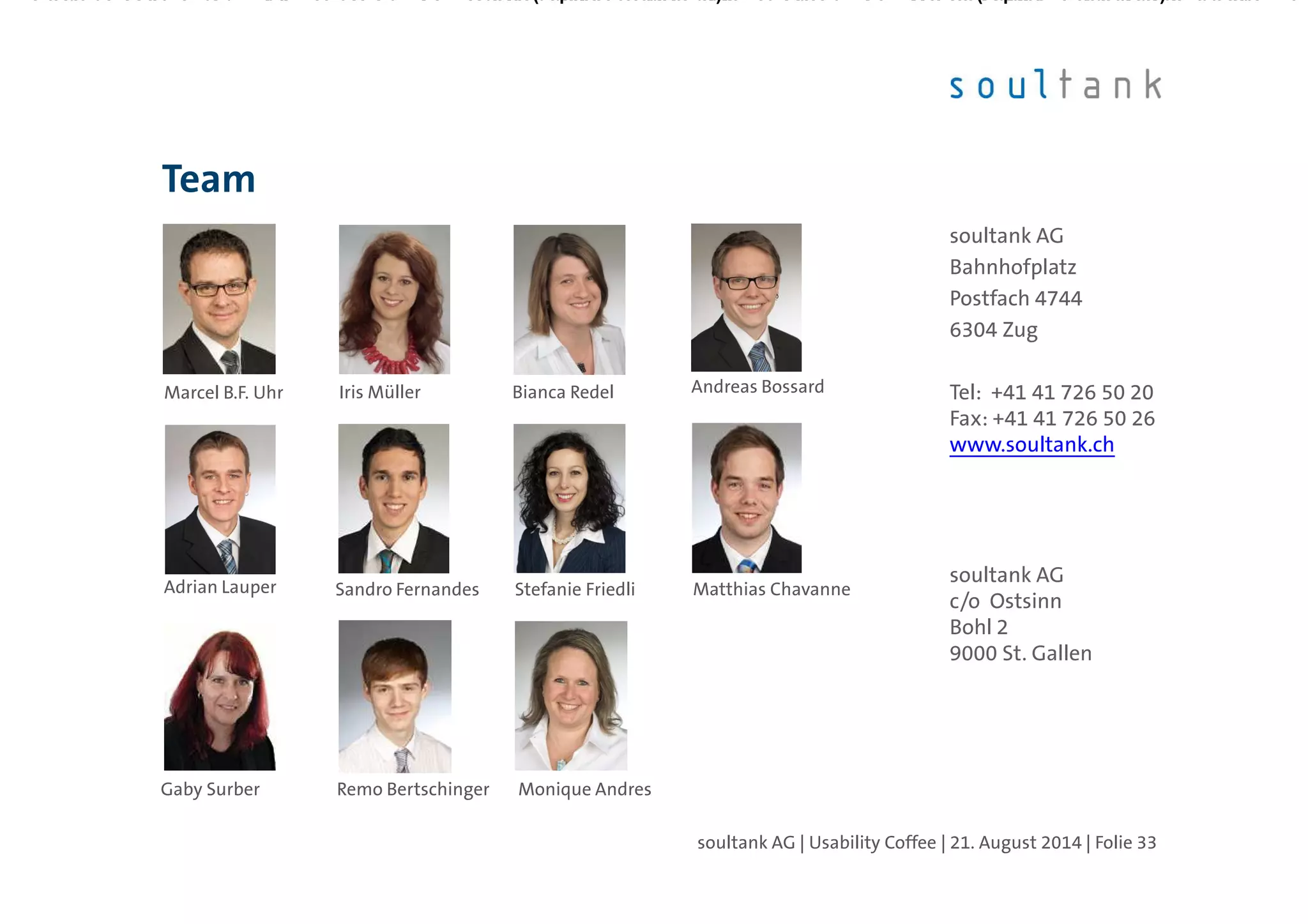 Team
soultank AG | Usability Coffee | 21. August 2014 | Folie 33
soultank AG
Bahnhofplatz
Postfach 4744
6304 Zug
Tel: +41 41 726 50 20
Fax: +41 41 726 50 26
www.soultank.ch
soultank AG
c/o Ostsinn
Bohl 2
9000 St. Gallen
Gaby Surber Monique Andres
Marcel B.F. Uhr Iris Müller Bianca Redel Andreas Bossard
Adrian Lauper Stefanie FriedliSandro Fernandes Matthias Chavanne
Remo Bertschinger
 
