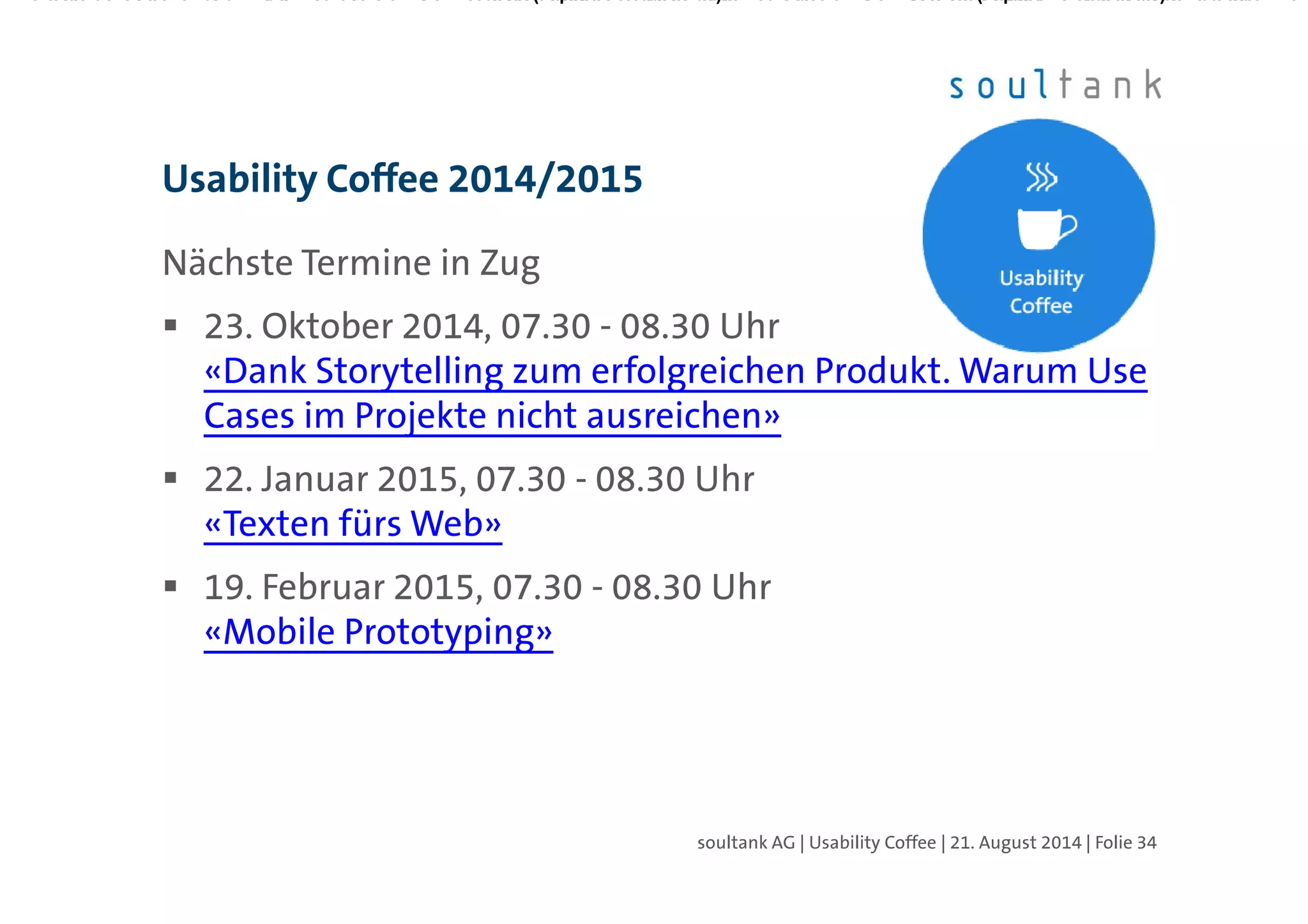 Nächste Termine in Zug
23. Oktober 2014, 07.30 - 08.30 Uhr
«Dank Storytelling zum erfolgreichen Produkt. Warum Use
Cases im Projekte nicht ausreichen»
22. Januar 2015, 07.30 - 08.30 Uhr
«Texten fürs Web»
19. Februar 2015, 07.30 - 08.30 Uhr
«Mobile Prototyping»
http://soultank.ch/content/ueber-uns/events/usability-
coffee-zug/
Usability Coffee 2014/2015
| Folie 34soultank AG | Usability Coffee | 21. August 2014
 