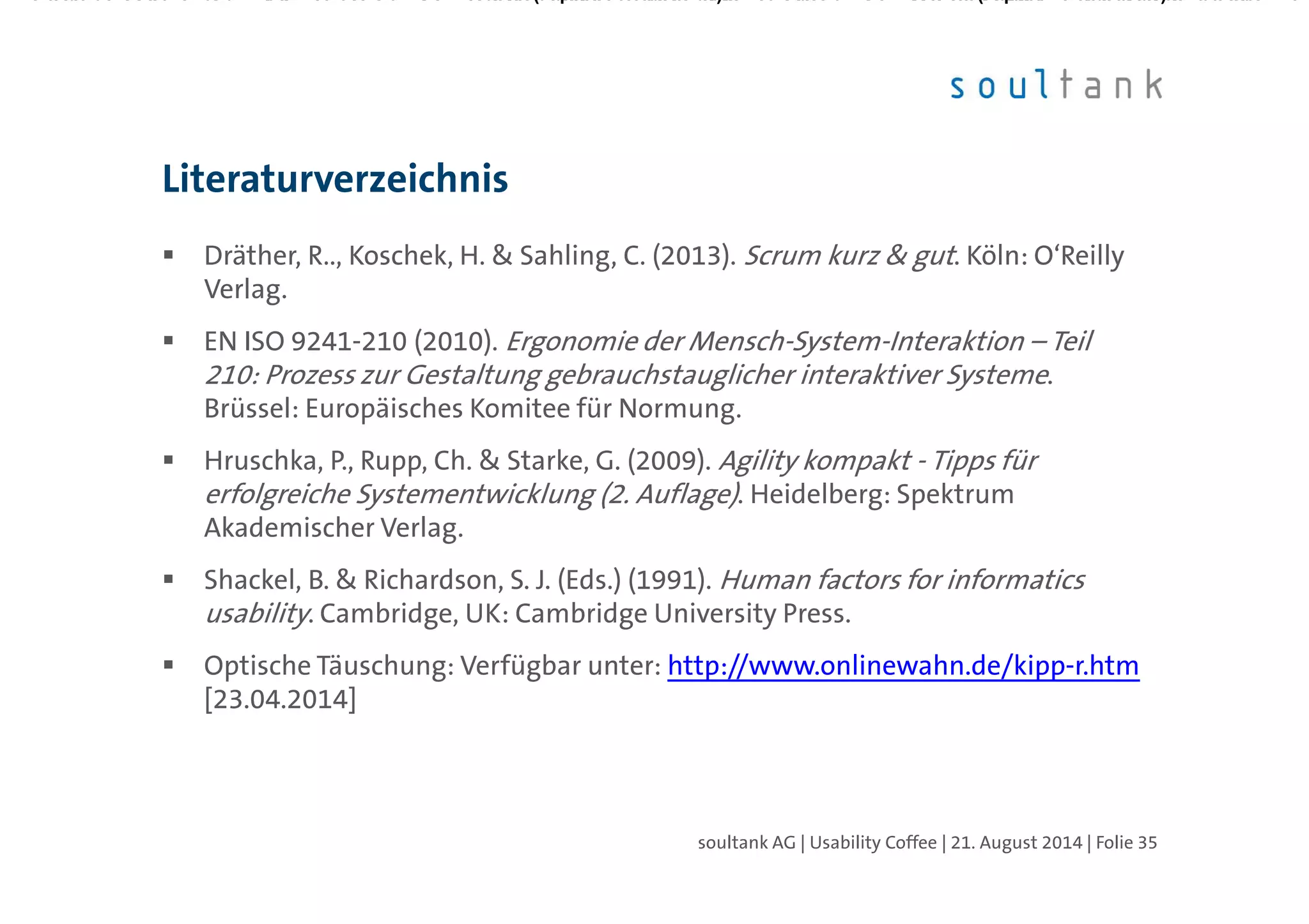 Dräther, R.., Koschek, H. & Sahling, C. (2013). Scrum kurz & gut. Köln: O‘Reilly
Verlag.
EN ISO 9241-210 (2010). Ergonomie der Mensch-System-Interaktion – Teil 210:
Prozess zur Gestaltung gebrauchstauglicher interaktiver Systeme. Brüssel:
Europäisches Komitee für Normung.
Hruschka, P., Rupp, Ch. & Starke, G. (2009). Agility kompakt - Tipps für
erfolgreiche Systementwicklung (2. Auflage). Heidelberg: Spektrum
Akademischer Verlag.
Shackel, B. & Richardson, S. J. (Eds.) (1991). Human factors for informatics
usability. Cambridge, UK: Cambridge University Press.
Optische Täuschung: Verfügbar unter: http://www.onlinewahn.de/kipp-r.htm
[23.04.2014]
Literaturverzeichnis
| Folie 35soultank AG | Usability Coffee | 21. August 2014
 