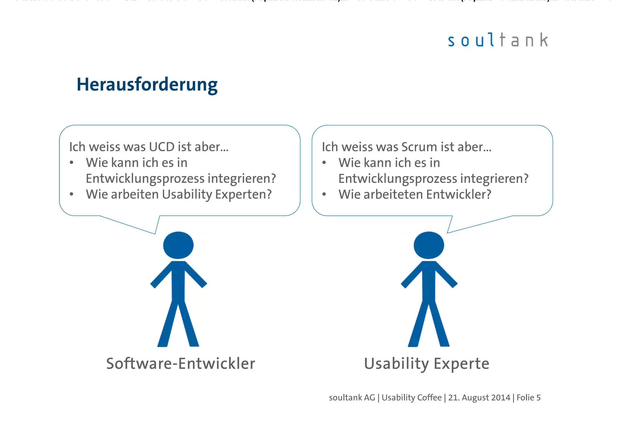 Herausforderung
| Folie 5soultank AG | Usability Coffee | 21. August 2014
SoftwareSoftwareSoftwareSoftware----EntwicklerEntwicklerEntwicklerEntwickler Usability ExperteUsability ExperteUsability ExperteUsability Experte
Ich weiss was UCD ist aber…
• Wie kann ich es in
Entwicklungsprozess integrieren?
• Wie arbeiten Usability Experten?
Ich weiss was UCD ist aber…
• Wie kann ich es in
Entwicklungsprozess integrieren?
• Wie arbeiten Usability Experten?
Ich weiss was Scrum ist aber…
• Wie kann ich es in
Entwicklungsprozess integrieren?
• Wie arbeiteten Entwickler?
Ich weiss was Scrum ist aber…
• Wie kann ich es in
Entwicklungsprozess integrieren?
• Wie arbeiteten Entwickler?
 