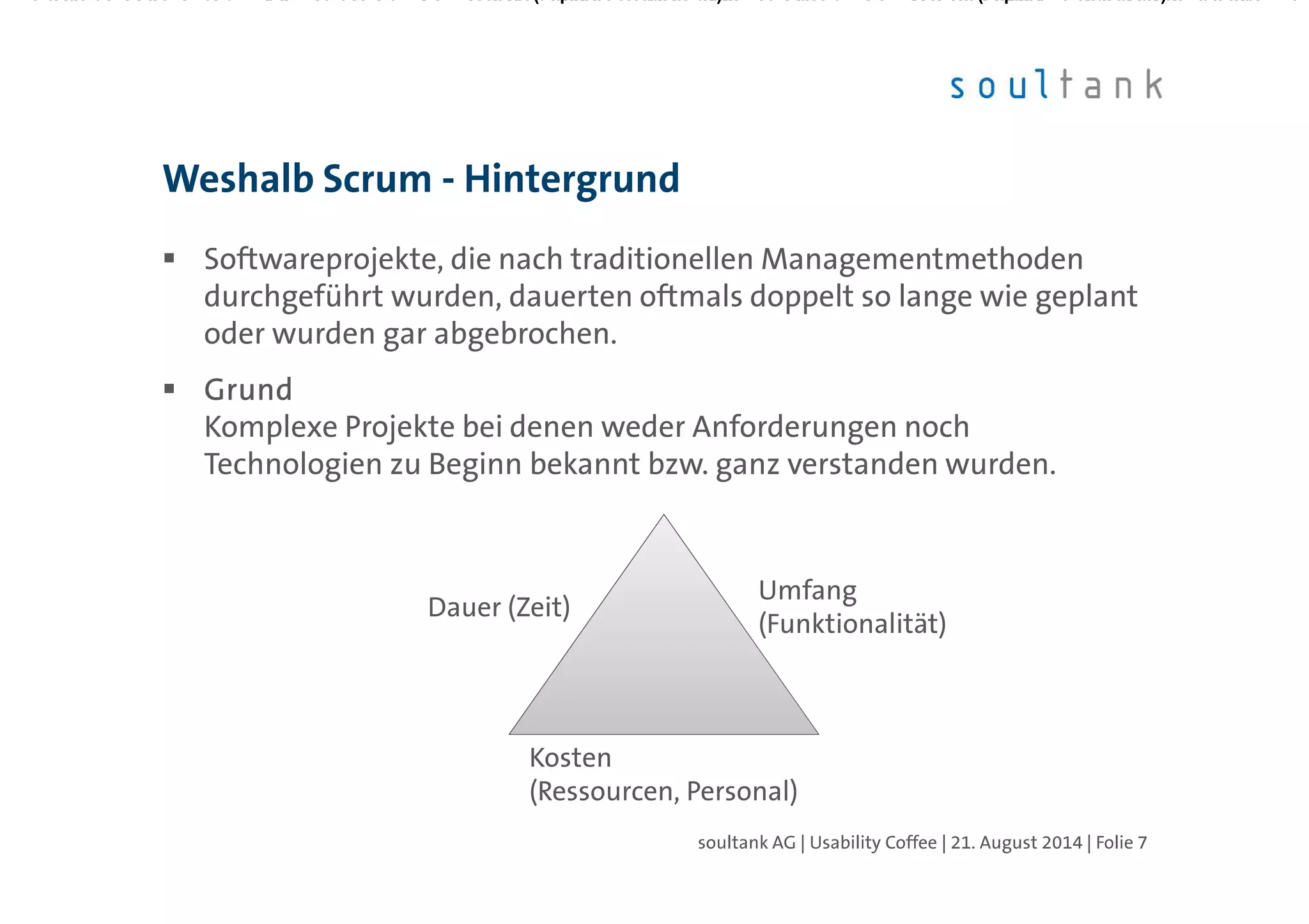 Softwareprojekte, die nach traditionellen Managementmethoden
durchgeführt wurden, dauerten oftmals doppelt so lange wie geplant
oder wurden gar abgebrochen.
GrundGrundGrundGrund
Komplexe Projekte bei denen weder Anforderungen noch
Technologien zu Beginn bekannt bzw. ganz verstanden wurden.
Weshalb Scrum - Hintergrund
| Folie 7soultank AG | Usability Coffee | 21. August 2014
Dauer (Zeit)
Umfang
(Funktionalität)
Kosten
(Ressourcen, Personal)
 
