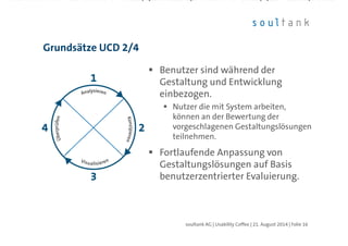 Benutzer sind während der
Gestaltung und Entwicklung
einbezogen.
Nutzer die mit System arbeiten,
können an der Bewertung der
vorgeschlagenen Gestaltungslösungen
teilnehmen.
Fortlaufende Anpassung von
Gestaltungslösungen auf Basis
benutzerzentrierter Evaluierung.
Grundsätze UCD 2/4
| Folie 16soultank AG | Usability Coffee | 21. August 2014
 