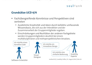 Fachübergreifende Kenntnisse und Perspektiven sind
vertreten
Zusätzliche Kreativität und Ideen durch kollektiv umfassendeZusätzliche Kreativität und Ideen durch kollektiv umfassendeZusätzliche Kreativität und Ideen durch kollektiv umfassendeZusätzliche Kreativität und Ideen durch kollektiv umfassende
WissensbasisWissensbasisWissensbasisWissensbasis, die sich aus der Interaktion und der
Zusammenarbeit der Gruppenmitglieder ergeben.
Einschränkungen und Realitäten der anderen FachgebieteEinschränkungen und Realitäten der anderen FachgebieteEinschränkungen und Realitäten der anderen FachgebieteEinschränkungen und Realitäten der anderen Fachgebiete
werden Gruppenmitgliedern deutlich bei einem
multidisziplinären und mehrperspektivischen Ansatzes.
Grundsätze UCD 4/4
| Folie 18soultank AG | Usability Coffee | 21. August 2014
SoftwareSoftwareSoftwareSoftware----EntwicklerEntwicklerEntwicklerEntwickler
UsabilityUsabilityUsabilityUsability
ExperteExperteExperteExperte
Ich möchte einen
korrekten Code
Ich möchte einen
korrekten Code
VisualVisualVisualVisual
DesignerDesignerDesignerDesigner
Ich möchte ein
innovatives Design
Ich möchte ein
innovatives Design
Ich möchte eine
einfache Bedienung
Ich möchte eine
einfache Bedienung
 