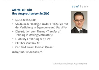 Dr. sc. techn. ETH
Studium der Biologie an der ETH Zürich mit
der Vertiefung in Ergonomie und Usability
Dissertation zum Thema «Transfer of
Training in Driving Simulators»
Usability-Erfahrung seit 1998
CEO bei soultank AG
Certified Scrum Product Owner
marcel.uhr@soultank.ch
Marcel B.F. Uhr
Ihre Ansprechperson in ZUG
| Folie 2soultank AG | Usability Coffee | 21. August 2014
 