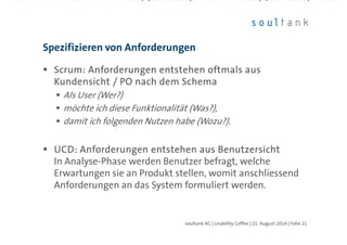 ScrumScrumScrumScrum: Anforderungen entstehen oftmals aus: Anforderungen entstehen oftmals aus: Anforderungen entstehen oftmals aus: Anforderungen entstehen oftmals aus
Kundensicht / PO nach dem SchemaKundensicht / PO nach dem SchemaKundensicht / PO nach dem SchemaKundensicht / PO nach dem Schema
Als User (Wer?)
möchte ich diese Funktionalität (Was?),
damit ich folgenden Nutzen habe (Wozu?).
UCD: Anforderungen entstehen aus BenutzersichtUCD: Anforderungen entstehen aus BenutzersichtUCD: Anforderungen entstehen aus BenutzersichtUCD: Anforderungen entstehen aus Benutzersicht
In Analyse-Phase werden Benutzer befragt, welche
Erwartungen sie an Produkt stellen, womit anschliessend
Anforderungen an das System formuliert werden.
Spezifizieren von Anforderungen
| Folie 21soultank AG | Usability Coffee | 21. August 2014
 