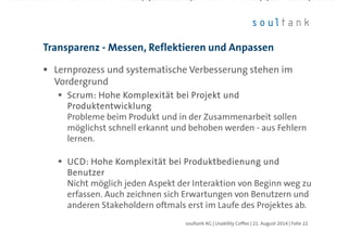 Lernprozess und systematische Verbesserung stehen im
Vordergrund
ScrumScrumScrumScrum: Hohe Komplexität bei Projekt und: Hohe Komplexität bei Projekt und: Hohe Komplexität bei Projekt und: Hohe Komplexität bei Projekt und
ProduktentwicklungProduktentwicklungProduktentwicklungProduktentwicklung
Probleme beim Produkt und in der Zusammenarbeit sollen
möglichst schnell erkannt und behoben werden - aus Fehlern
lernen.
UCD: Hohe Komplexität bei Produktbedienung undUCD: Hohe Komplexität bei Produktbedienung undUCD: Hohe Komplexität bei Produktbedienung undUCD: Hohe Komplexität bei Produktbedienung und
BenutzerBenutzerBenutzerBenutzer
Nicht möglich jeden Aspekt der Interaktion von Beginn weg zu
erfassen. Auch zeichnen sich Erwartungen von Benutzern und
anderen Stakeholdern oftmals erst im Laufe des Projektes ab.
Transparenz - Messen, Reflektieren und Anpassen
| Folie 22soultank AG | Usability Coffee | 21. August 2014
 