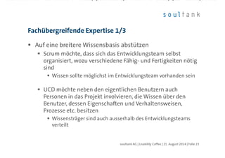 Auf eine breitere Wissensbasis abstützen
Scrum möchte, dass sich das Entwicklungsteam selbst
organisiert, wozu verschiedene Fähig- und Fertigkeiten nötig
sind
Wissen sollte möglichst im Entwicklungsteam vorhanden sein
UCD möchte neben den eigentlichen Benutzern auch
Personen in das Projekt involvieren, die Wissen über den
Benutzer, dessen Eigenschaften und Verhaltensweisen,
Prozesse etc. besitzen
Wissensträger sind auch ausserhalb des Entwicklungsteams
verteilt
Fachübergreifende Expertise 1/3
| Folie 23soultank AG | Usability Coffee | 21. August 2014
 
