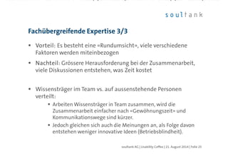 Vorteil:Vorteil:Vorteil:Vorteil: Es besteht eine «Rundumsicht», viele verschiedene
Faktoren werden miteinbezogen
NachteilNachteilNachteilNachteil: Grössere Herausforderung bei der Zusammenarbeit,
viele Diskussionen entstehen, was Zeit kostet
Wissensträger im Team vs. auf aussenstehende Personen
verteilt:
Arbeiten Wissensträger in Team zusammen, wird die
Zusammenarbeit einfacher nach «Gewöhnungszeit» und
Kommunikationswege sind kürzer.
Jedoch gleichen sich auch die Meinungen an, als Folge davon
entstehen weniger innovative Ideen (Betriebsblindheit).
Fachübergreifende Expertise 3/3
| Folie 25soultank AG | Usability Coffee | 21. August 2014
 