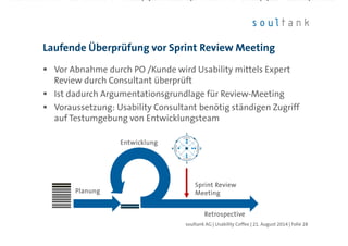 Vor Abnahme durch PO /Kunde wird Usability mittels Expert
Review durch Consultant überprüft
Ist dadurch Argumentationsgrundlage für Review-Meeting
Voraussetzung: Usability Consultant benötig ständigen Zugriff
auf Testumgebung von Entwicklungsteam
Laufende Überprüfung vor Sprint Review Meeting
| Folie 28soultank AG | Usability Coffee | 21. August 2014
PlanungPlanungPlanungPlanung
RetrospectiveRetrospectiveRetrospectiveRetrospective
EntwicklungEntwicklungEntwicklungEntwicklung
Sprint ReviewSprint ReviewSprint ReviewSprint Review
MeetingMeetingMeetingMeeting
 