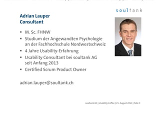 M. Sc. FHNW
Studium der Angewandten Psychologie
an der Fachhochschule Nordwestschweiz
4 Jahre Usability-Erfahrung
Usability Consultant bei soultank AG
seit Anfang 2013
Certified Scrum Product Owner
adrian.lauper@soultank.ch
Adrian Lauper
Consultant
| Folie 3soultank AG | Usability Coffee | 21. August 2014
 