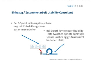 Bei 0-Sprint in Konzeptionsphase
eng mit Entwicklungsteam
zusammenarbeiten
Einbezug / Zusammenarbeit Usability Consultant
| Folie 32soultank AG | Usability Coffee | 21. August 2014
Bei Expert Review oder Usability
Tests zwischen Sprints punktuell,
sodass unabhängige Aussensicht
bestehen bleibt
 