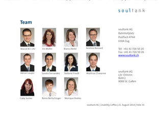 Team
soultank AG | Usability Coffee | 21. August 2014 | Folie 33
soultank AG
Bahnhofplatz
Postfach 4744
6304 Zug
Tel: +41 41 726 50 20
Fax: +41 41 726 50 26
www.soultank.ch
soultank AG
c/o Ostsinn
Bohl 2
9000 St. Gallen
Gaby Surber Monique Andres
Marcel B.F. Uhr Iris Müller Bianca Redel Andreas Bossard
Adrian Lauper Stefanie FriedliSandro Fernandes Matthias Chavanne
Remo Bertschinger
 