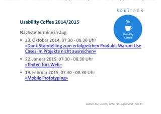 Nächste Termine in Zug
23. Oktober 2014, 07.30 - 08.30 Uhr
«Dank Storytelling zum erfolgreichen Produkt. Warum Use
Cases im Projekte nicht ausreichen»
22. Januar 2015, 07.30 - 08.30 Uhr
«Texten fürs Web»
19. Februar 2015, 07.30 - 08.30 Uhr
«Mobile Prototyping»
http://soultank.ch/content/ueber-uns/events/usability-
coffee-zug/
Usability Coffee 2014/2015
| Folie 34soultank AG | Usability Coffee | 21. August 2014
 
