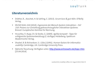 Dräther, R.., Koschek, H. & Sahling, C. (2013). Scrum kurz & gut. Köln: O‘Reilly
Verlag.
EN ISO 9241-210 (2010). Ergonomie der Mensch-System-Interaktion – Teil 210:
Prozess zur Gestaltung gebrauchstauglicher interaktiver Systeme. Brüssel:
Europäisches Komitee für Normung.
Hruschka, P., Rupp, Ch. & Starke, G. (2009). Agility kompakt - Tipps für
erfolgreiche Systementwicklung (2. Auflage). Heidelberg: Spektrum
Akademischer Verlag.
Shackel, B. & Richardson, S. J. (Eds.) (1991). Human factors for informatics
usability. Cambridge, UK: Cambridge University Press.
Optische Täuschung: Verfügbar unter: http://www.onlinewahn.de/kipp-r.htm
[23.04.2014]
Literaturverzeichnis
| Folie 35soultank AG | Usability Coffee | 21. August 2014
 