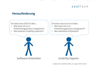 Herausforderung
| Folie 5soultank AG | Usability Coffee | 21. August 2014
SoftwareSoftwareSoftwareSoftware----EntwicklerEntwicklerEntwicklerEntwickler Usability ExperteUsability ExperteUsability ExperteUsability Experte
Ich weiss was UCD ist aber…
• Wie kann ich es in
Entwicklungsprozess integrieren?
• Wie arbeiten Usability Experten?
Ich weiss was UCD ist aber…
• Wie kann ich es in
Entwicklungsprozess integrieren?
• Wie arbeiten Usability Experten?
Ich weiss was Scrum ist aber…
• Wie kann ich es in
Entwicklungsprozess integrieren?
• Wie arbeiteten Entwickler?
Ich weiss was Scrum ist aber…
• Wie kann ich es in
Entwicklungsprozess integrieren?
• Wie arbeiteten Entwickler?
 