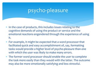  In the case of products, this includes issues relating to the
cognitive demands of using the product or service and the
emotional reactions engendered through the experience of using
it.
 For example, it might be expected that a word processor that
facilitated quick and easy accomplishment of, say, formatting
tasks would provide a higher level of psycho-pleasure than one
with which the user was likely to make many errors.
 The former word processor should enable the user to complete
the task more easily than they would with the latter. The outcome
may also be more emotionally satisfying and less stressful.
psycho-pleasure
 
