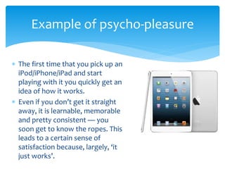  The first time that you pick up an
iPod/iPhone/iPad and start
playing with it you quickly get an
idea of how it works.
 Even if you don’t get it straight
away, it is learnable, memorable
and pretty consistent — you
soon get to know the ropes. This
leads to a certain sense of
satisfaction because, largely, ‘it
just works’.
Example of psycho-pleasure
 