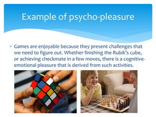  Games are enjoyable because they present challenges that
we need to figure out. Whether finishing the Rubik’s cube,
or achieving checkmate in a few moves, there is a cognitive-
emotional pleasure that is derived from such activities.
Example of psycho-pleasure
 