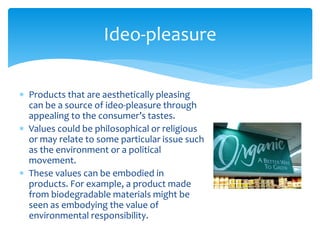  Products that are aesthetically pleasing
can be a source of ideo-pleasure through
appealing to the consumer’s tastes.
 Values could be philosophical or religious
or may relate to some particular issue such
as the environment or a political
movement.
 These values can be embodied in
products. For example, a product made
from biodegradable materials might be
seen as embodying the value of
environmental responsibility.
Ideo-pleasure
 