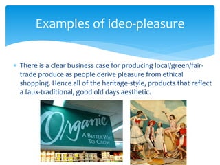  There is a clear business case for producing local/green/fair-
trade produce as people derive pleasure from ethical
shopping. Hence all of the heritage-style, products that reflect
a faux-traditional, good old days aesthetic.
Examples of ideo-pleasure
 