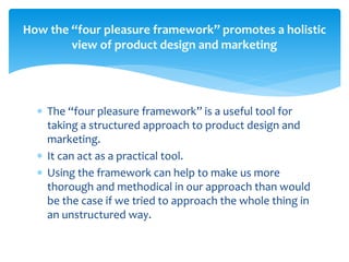  The “four pleasure framework” is a useful tool for
taking a structured approach to product design and
marketing.
 It can act as a practical tool.
 Using the framework can help to make us more
thorough and methodical in our approach than would
be the case if we tried to approach the whole thing in
an unstructured way.
How the “four pleasure framework” promotes a holistic
view of product design and marketing
 