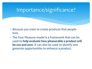  Because you want to create products that people
love.
 The Four Pleasure model is a framework that can be
used to help evaluate how pleasurable a product will
be use and own. It can also be used to identify and
generate opportunities to enhance a product.
Importance/significance?
 