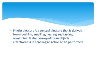  Physio-pleasure is a sensual pleasure that is derived
from touching, smelling, hearing and tasting
something. It also conveyed by an objects
effectiveness in enabling an action to be performed.
 