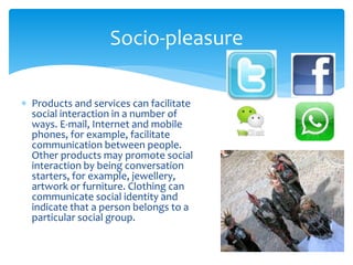  Products and services can facilitate
social interaction in a number of
ways. E-mail, Internet and mobile
phones, for example, facilitate
communication between people.
Other products may promote social
interaction by being conversation
starters, for example, jewellery,
artwork or furniture. Clothing can
communicate social identity and
indicate that a person belongs to a
particular social group.
Socio-pleasure
 