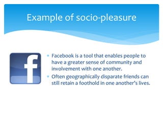  Facebook is a tool that enables people to
have a greater sense of community and
involvement with one another.
 Often geographically disparate friends can
still retain a foothold in one another’s lives.
Example of socio-pleasure
 