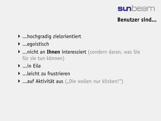 Benutzer sind...

 ...hochgradig zielorientiert
 ...egoistisch
 ...nicht an Ihnen interessiert (sondern daran, was Sie
  für sie tun können)
 ...in Eile
 ...leicht zu frustrieren
 ...auf Aktivität aus („Die wollen nur klicken!“)
 