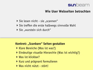Wie User Webseiten betrachten

 Sie lesen nicht - sie „scannen“
 Sie treffen die erste halbwegs sinnvolle Wahl
 Sie „wursteln sich durch“



Konkret: „Scanbare“ Seiten gestalten
 Klare Bereiche (Was ist was?)
 Eindeutige visuelle Hierarchie (Was ist wichtig?)
 Was ist klickbar?
 Kurz und prägnant formulieren
 Was nicht nützt - stört!
 